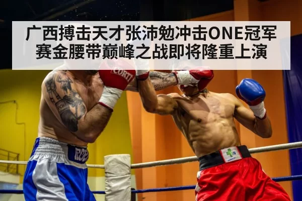 广西搏击天才张沛勉冲击ONE冠军赛金腰带巅峰之战即将隆重上演